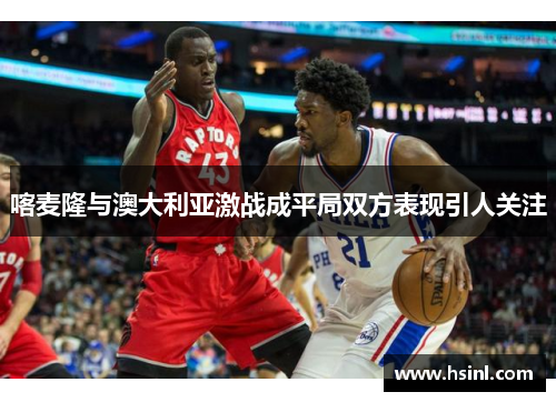 喀麦隆与澳大利亚激战成平局双方表现引人关注