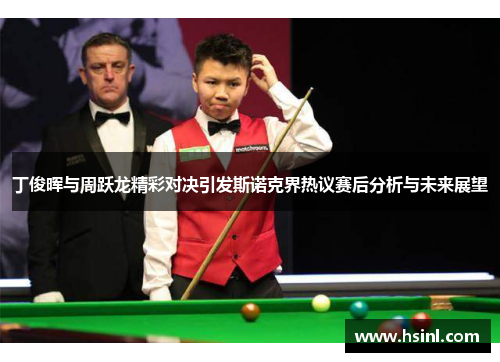 丁俊晖与周跃龙精彩对决引发斯诺克界热议赛后分析与未来展望