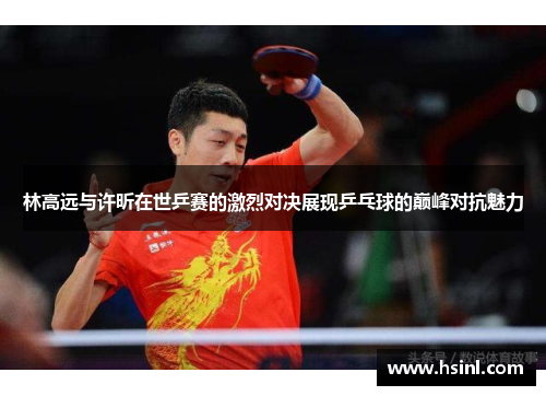 林高远与许昕在世乒赛的激烈对决展现乒乓球的巅峰对抗魅力